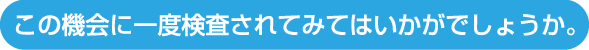 この機会に一度検査されてみてはいかがでしょうか